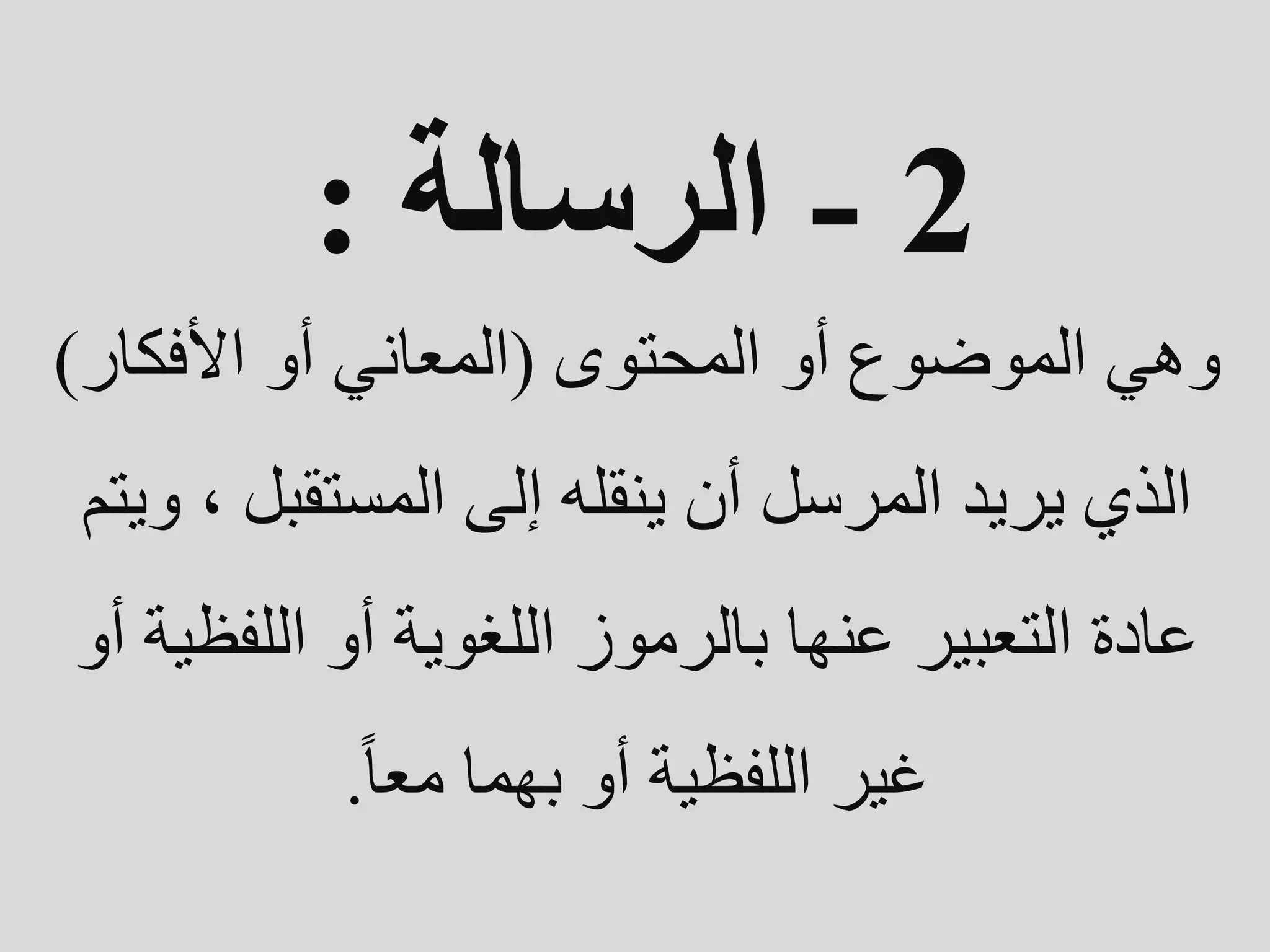 2
-
‫الرسالة‬
:
‫المحتوى‬ ‫أو‬ ‫الموضوع‬ ‫وهي‬
(
‫األفكار‬ ‫أو‬ ‫المعاني‬
)
‫المستقبل‬ ‫إلى‬ ‫ينقله‬ ‫أن‬ ‫المرسل‬ ‫يريد‬ ‫الذي‬
‫ويتم‬ ،
‫اللف‬ ‫أو‬ ‫اللغوية‬ ‫بالرموز‬ ‫عنها‬ ‫التعبير‬ ‫عادة‬
‫أو‬ ‫ظية‬
‫معا‬ ‫بهما‬ ‫أو‬ ‫اللفظية‬ ‫غير‬
.
 