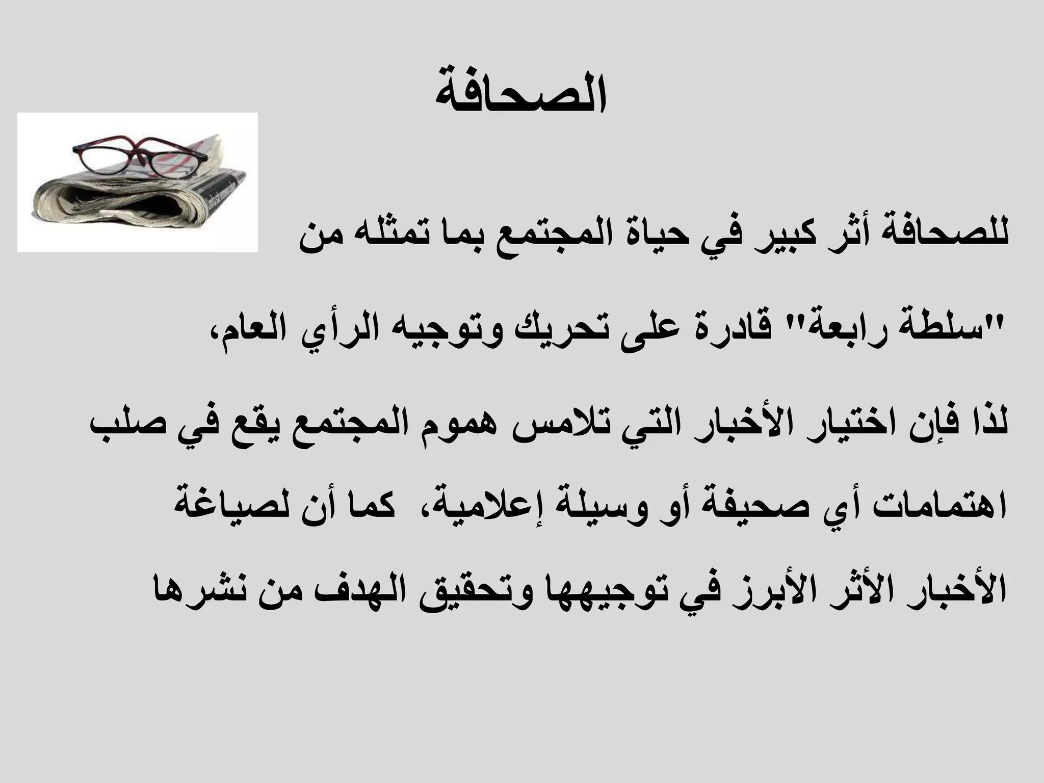 ‫الصحافة‬
‫تمثله‬ ‫بما‬ ‫المجتمع‬ ‫حياة‬ ‫في‬ ‫كبير‬ ‫أثر‬ ‫للصحافة‬
‫من‬
"
‫رابعة‬ ‫سلطة‬
"
،‫العام‬ ‫الرأي‬ ‫وتوجيه‬ ‫تحريك‬ ‫على‬ ‫قادرة‬
‫لذا‬
‫في‬ ‫يقع‬ ‫المجتمع‬ ‫هموم‬ ‫تالمس‬ ‫التي‬ ‫األخبار‬ ‫اختيار‬ ‫فإن‬
‫صلب‬
،‫إعالمية‬ ‫وسيلة‬ ‫أو‬ ‫صحيفة‬ ‫أي‬ ‫اهتمامات‬
‫كما‬
‫لصياغة‬ ‫أن‬
‫نشره‬ ‫من‬ ‫الهدف‬ ‫وتحقيق‬ ‫توجيهها‬ ‫في‬ ‫األبرز‬ ‫األثر‬ ‫األخبار‬
‫ا‬
 