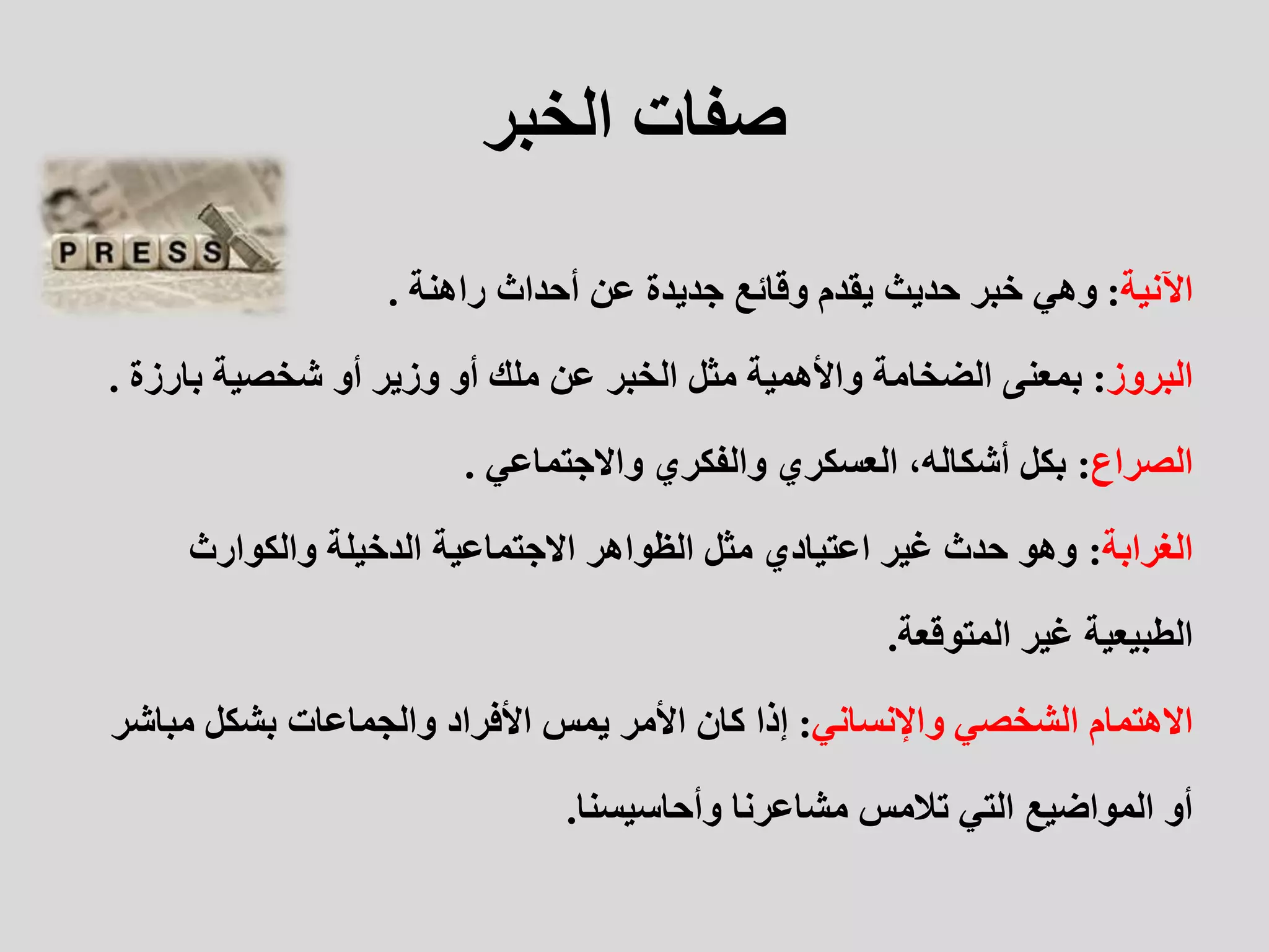 ‫الخبر‬ ‫صفات‬
‫اآلنية‬
:
‫راهنة‬ ‫أحداث‬ ‫عن‬ ‫جديدة‬ ‫وقائع‬ ‫يقدم‬ ‫حديث‬ ‫خبر‬ ‫وهي‬
.
‫البروز‬
:
‫مثل‬ ‫واألهمية‬ ‫الضخامة‬ ‫بمعنى‬
‫الخبر‬
‫بارز‬ ‫شخصية‬ ‫أو‬ ‫وزير‬ ‫أو‬ ‫ملك‬ ‫عن‬
‫ة‬
.
‫الصراع‬
:
‫واالجتماعي‬ ‫والفكري‬ ‫العسكري‬ ،‫أشكاله‬ ‫بكل‬
.
‫الغرابة‬
:
‫والكوارث‬ ‫الدخيلة‬ ‫االجتماعية‬ ‫الظواهر‬ ‫مثل‬ ‫اعتيادي‬ ‫غير‬ ‫حدث‬ ‫وهو‬
‫المتوقعة‬ ‫غير‬ ‫الطبيعية‬
.
‫واإلنساني‬ ‫الشخصي‬ ‫االهتمام‬
:
‫مباش‬ ‫بشكل‬ ‫والجماعات‬ ‫األفراد‬ ‫يمس‬ ‫األمر‬ ‫كان‬ ‫إذا‬
‫ر‬
‫وأحاسيسنا‬ ‫مشاعرنا‬ ‫تالمس‬ ‫التي‬ ‫المواضيع‬ ‫أو‬
.
 