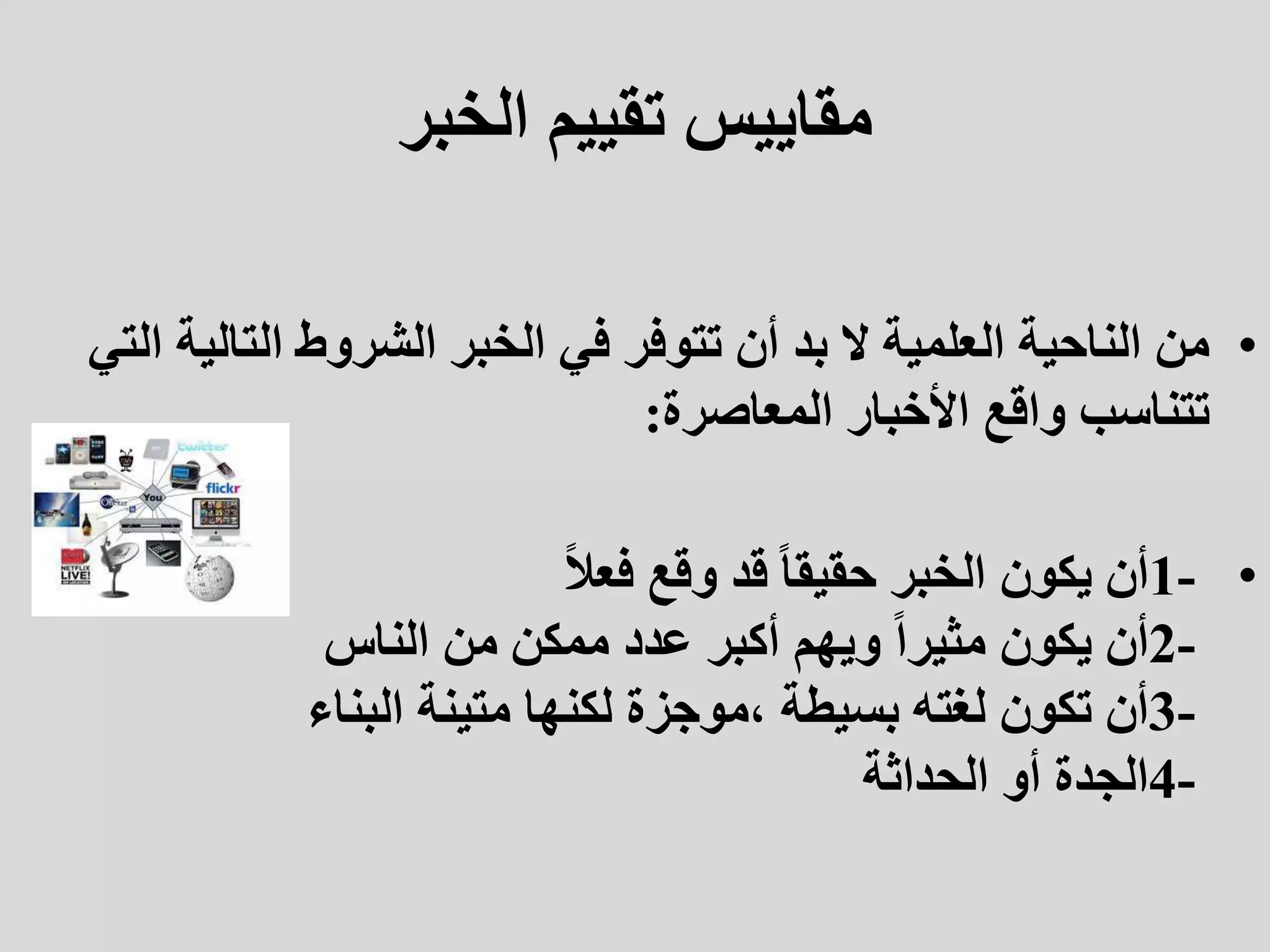 ‫الخبر‬ ‫تقييم‬ ‫مقاييس‬
•
‫التالي‬ ‫الشروط‬ ‫الخبر‬ ‫في‬ ‫تتوفر‬ ‫أن‬ ‫بد‬ ‫ال‬ ‫العلمية‬ ‫الناحية‬ ‫من‬
‫التي‬ ‫ة‬
‫المعاصرة‬ ‫األخبار‬ ‫واقع‬ ‫تتناسب‬
:
•
1-
ً‫ال‬‫فع‬ ‫وقع‬ ‫قد‬ ً‫ا‬‫حقيق‬ ‫الخبر‬ ‫يكون‬ ‫أن‬
2-
‫الناس‬ ‫من‬ ‫ممكن‬ ‫عدد‬ ‫أكبر‬ ‫ويهم‬ ً‫ا‬‫مثير‬ ‫يكون‬ ‫أن‬
3-
‫البناء‬ ‫متينة‬ ‫لكنها‬ ‫موجزة‬، ‫بسيطة‬ ‫لغته‬ ‫تكون‬ ‫أن‬
4-
‫الحداثة‬ ‫أو‬ ‫الجدة‬
 