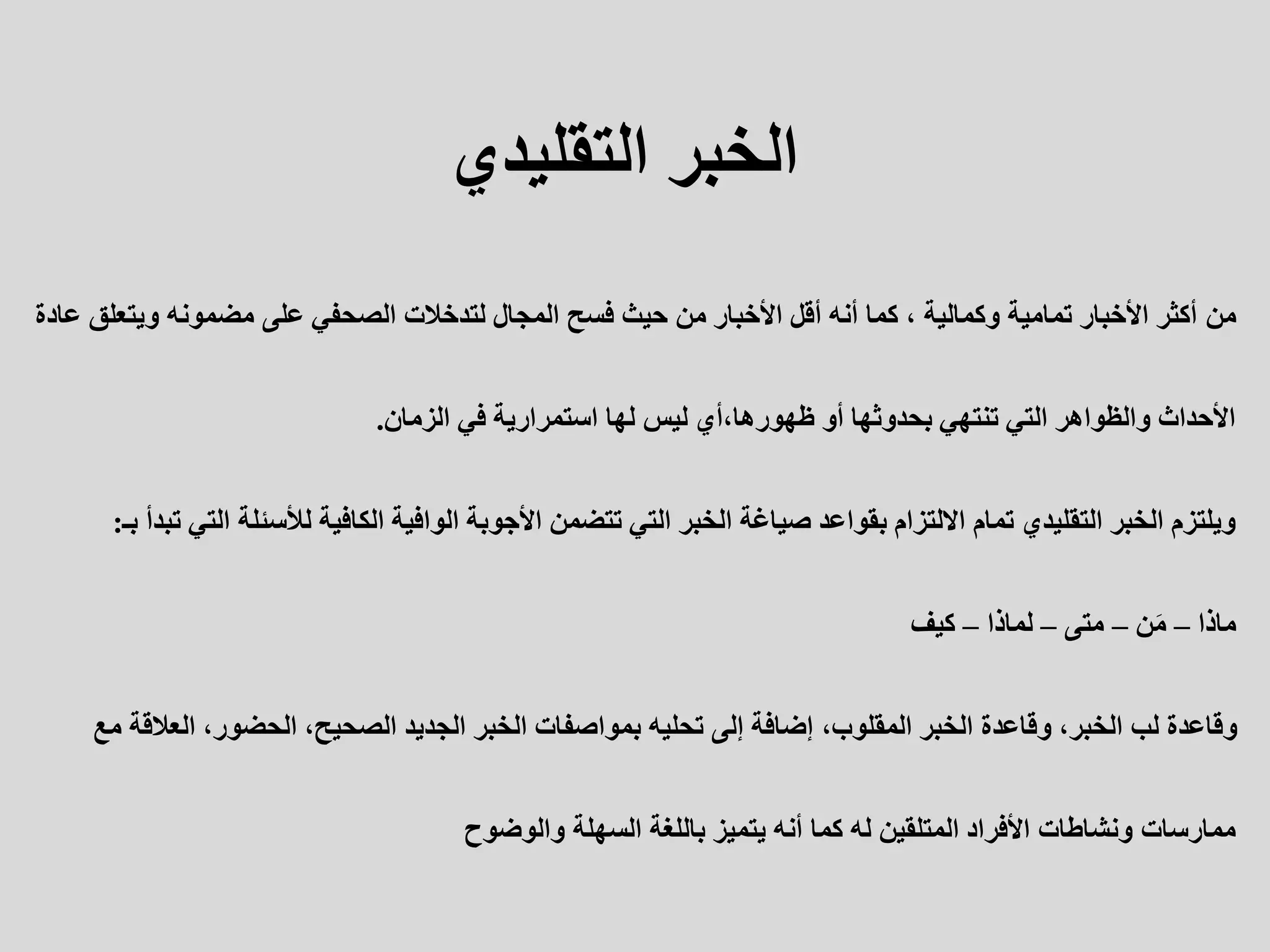 ‫الخبر‬
‫التقليدي‬
‫من‬
‫ويتعلق‬ ‫مضمونه‬ ‫على‬ ‫الصحفي‬ ‫لتدخالت‬ ‫المجال‬ ‫فسح‬ ‫حيث‬ ‫من‬ ‫األخبار‬ ‫أقل‬ ‫أنه‬ ‫كما‬ ، ‫وكمالية‬ ‫تمامية‬ ‫األخبار‬ ‫أكثر‬
‫عادة‬
‫الزمان‬ ‫في‬ ‫استمرارية‬ ‫لها‬ ‫ليس‬ ‫أي‬،‫ظهورها‬ ‫أو‬ ‫بحدوثها‬ ‫تنتهي‬ ‫التي‬ ‫والظواهر‬ ‫األحداث‬
.
‫الت‬ ‫لألسئلة‬ ‫الكافية‬ ‫الوافية‬ ‫األجوبة‬ ‫تتضمن‬ ‫التي‬ ‫الخبر‬ ‫صياغة‬ ‫بقواعد‬ ‫االلتزام‬ ‫تمام‬ ‫التقليدي‬ ‫الخبر‬ ‫ويلتزم‬
‫بـ‬ ‫تبدأ‬ ‫ي‬
:
‫ماذا‬
–
‫ن‬َ‫م‬
–
‫متى‬
–
‫لماذا‬
–
‫كيف‬
‫العالقة‬ ،‫الحضور‬ ،‫الصحيح‬ ‫الجديد‬ ‫الخبر‬ ‫بمواصفات‬ ‫تحليه‬ ‫إلى‬ ‫إضافة‬ ،‫المقلوب‬ ‫الخبر‬ ‫وقاعدة‬ ،‫الخبر‬ ‫لب‬ ‫وقاعدة‬
‫مع‬
‫والوضوح‬ ‫السهلة‬ ‫باللغة‬ ‫يتميز‬ ‫أنه‬ ‫كما‬ ‫له‬ ‫المتلقين‬ ‫األفراد‬ ‫ونشاطات‬ ‫ممارسات‬
 