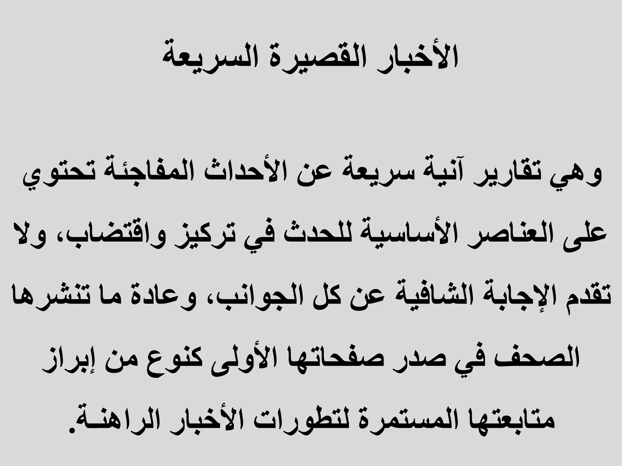 ‫السريعة‬ ‫القصيرة‬ ‫األخبار‬
‫وهي‬
‫تحت‬ ‫المفاجئة‬ ‫األحداث‬ ‫عن‬ ‫سريعة‬ ‫آنية‬ ‫تقارير‬
‫وي‬
‫واقتض‬ ‫تركيز‬ ‫في‬ ‫للحدث‬ ‫األساسية‬ ‫العناصر‬ ‫على‬
‫وال‬ ،‫اب‬
‫تنش‬ ‫ما‬ ‫وعادة‬ ،‫الجوانب‬ ‫كل‬ ‫عن‬ ‫الشافية‬ ‫اإلجابة‬ ‫تقدم‬
‫رها‬
‫إبراز‬ ‫من‬ ‫كنوع‬ ‫األولى‬ ‫صفحاتها‬ ‫صدر‬ ‫في‬ ‫الصحف‬
‫الراهنـة‬ ‫األخبار‬ ‫لتطورات‬ ‫المستمرة‬ ‫متابعتها‬
.
 