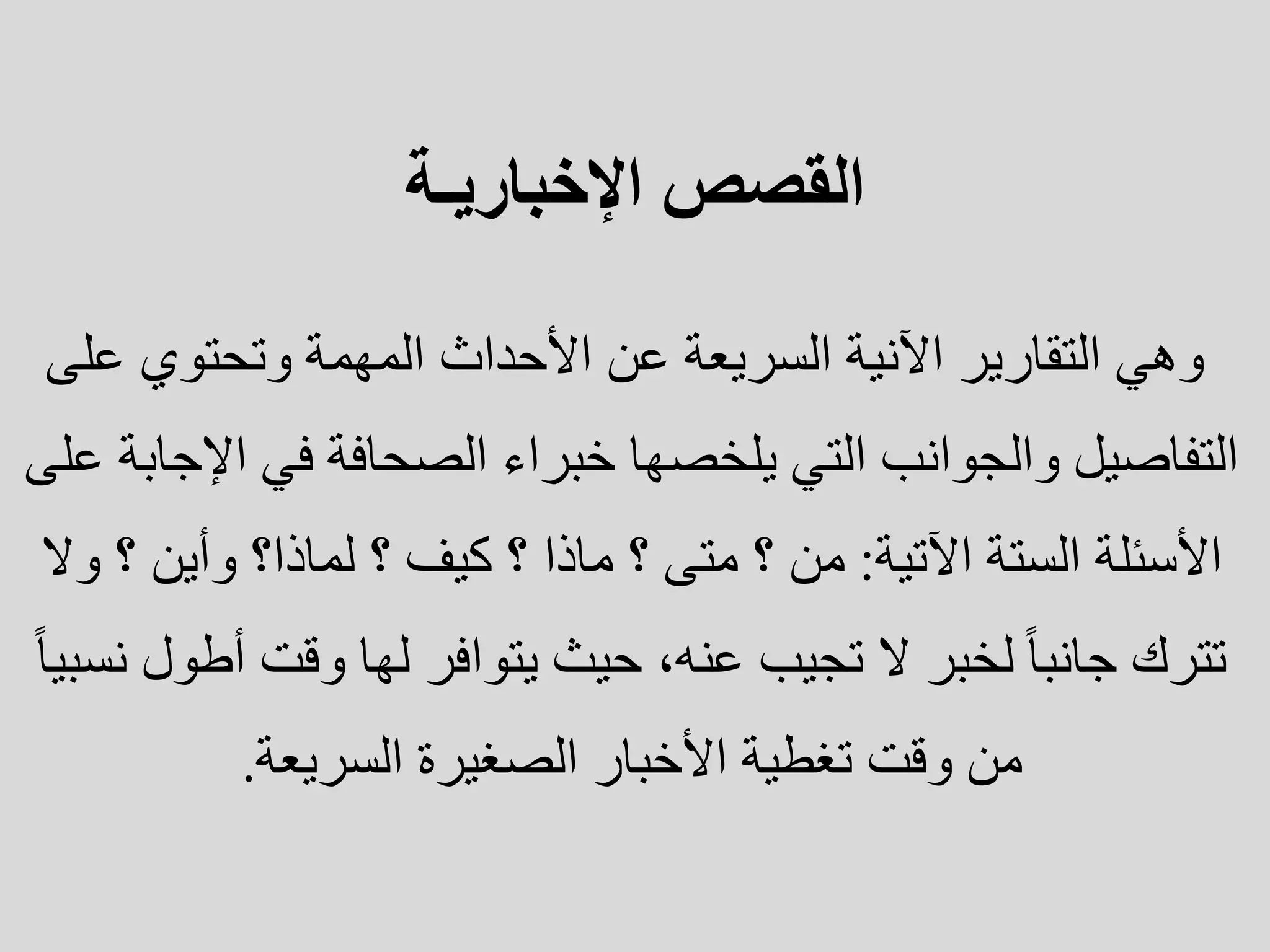 ‫القصص‬
‫اإلخباريـة‬
‫عل‬ ‫وتحتوي‬ ‫المهمة‬ ‫األحداث‬ ‫عن‬ ‫السريعة‬ ‫اآلنية‬ ‫التقارير‬ ‫وهي‬
‫ى‬
‫اإل‬ ‫في‬ ‫الصحافة‬ ‫خبراء‬ ‫يلخصها‬ ‫التي‬ ‫والجوانب‬ ‫التفاصيل‬
‫على‬ ‫جابة‬
‫اآلتية‬ ‫الستة‬ ‫األسئلة‬
:
‫و‬ ‫؟‬ ‫وأين‬ ‫لماذا؟‬ ‫؟‬ ‫كيف‬ ‫؟‬ ‫ماذا‬ ‫؟‬ ‫متى‬ ‫؟‬ ‫من‬
‫ال‬
‫أط‬ ‫وقت‬ ‫لها‬ ‫يتوافر‬ ‫حيث‬ ،‫عنه‬ ‫تجيب‬ ‫ال‬ ‫لخبر‬ ‫جانبا‬ ‫تترك‬
‫نسبيا‬ ‫ول‬
‫السريعة‬ ‫الصغيرة‬ ‫األخبار‬ ‫تغطية‬ ‫وقت‬ ‫من‬
.
 
