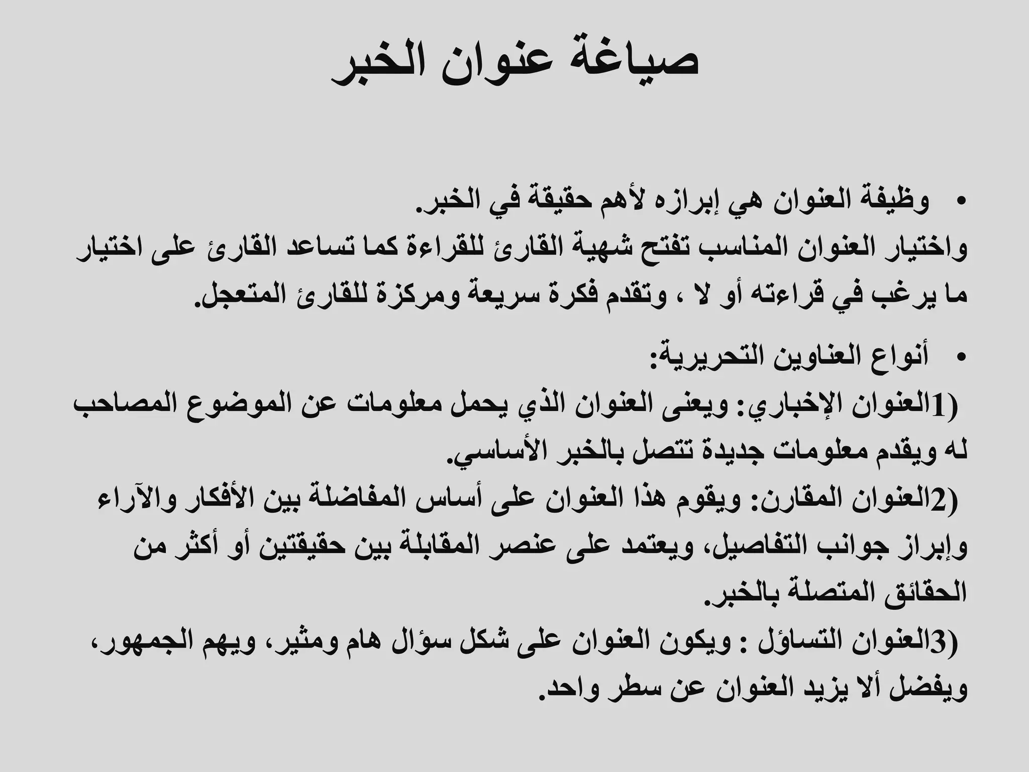 ‫الخبر‬ ‫عنوان‬ ‫صياغة‬
•
‫وظيفة‬
‫الخبر‬ ‫في‬ ‫حقيقة‬ ‫ألهم‬ ‫إبرازه‬ ‫هي‬ ‫العنوان‬
.
‫عل‬ ‫القارئ‬ ‫تساعد‬ ‫كما‬ ‫للقراءة‬ ‫القارئ‬ ‫شهية‬ ‫تفتح‬ ‫المناسب‬ ‫العنوان‬ ‫واختيار‬
‫اختيار‬ ‫ى‬
‫المتعجل‬ ‫للقارئ‬ ‫ومركزة‬ ‫سريعة‬ ‫فكرة‬ ‫وتقدم‬ ، ‫ال‬ ‫أو‬ ‫قراءته‬ ‫في‬ ‫يرغب‬ ‫ما‬
.
•
‫التحريرية‬ ‫العناوين‬ ‫أنواع‬
:
1)
‫اإلخباري‬ ‫العنوان‬
:
‫المصاح‬ ‫الموضوع‬ ‫عن‬ ‫معلومات‬ ‫يحمل‬ ‫الذي‬ ‫العنوان‬ ‫ويعنى‬
‫ب‬
‫األساسي‬ ‫بالخبر‬ ‫تتصل‬ ‫جديدة‬ ‫معلومات‬ ‫ويقدم‬ ‫له‬
.
2)
‫المقارن‬ ‫العنوان‬
:
‫واآل‬ ‫األفكار‬ ‫بين‬ ‫المفاضلة‬ ‫أساس‬ ‫على‬ ‫العنوان‬ ‫هذا‬ ‫ويقوم‬
‫راء‬
‫أك‬ ‫أو‬ ‫حقيقتين‬ ‫بين‬ ‫المقابلة‬ ‫عنصر‬ ‫على‬ ‫ويعتمد‬ ،‫التفاصيل‬ ‫جوانب‬ ‫وإبراز‬
‫من‬ ‫ثر‬
‫بالخبر‬ ‫المتصلة‬ ‫الحقائق‬
.
3)
‫التساؤل‬ ‫العنوان‬
:
‫الجمهور‬ ‫ويهم‬ ،‫ومثير‬ ‫هام‬ ‫سؤال‬ ‫شكل‬ ‫على‬ ‫العنوان‬ ‫ويكون‬
،
‫واحد‬ ‫سطر‬ ‫عن‬ ‫العنوان‬ ‫يزيد‬ ‫أال‬ ‫ويفضل‬
.
 