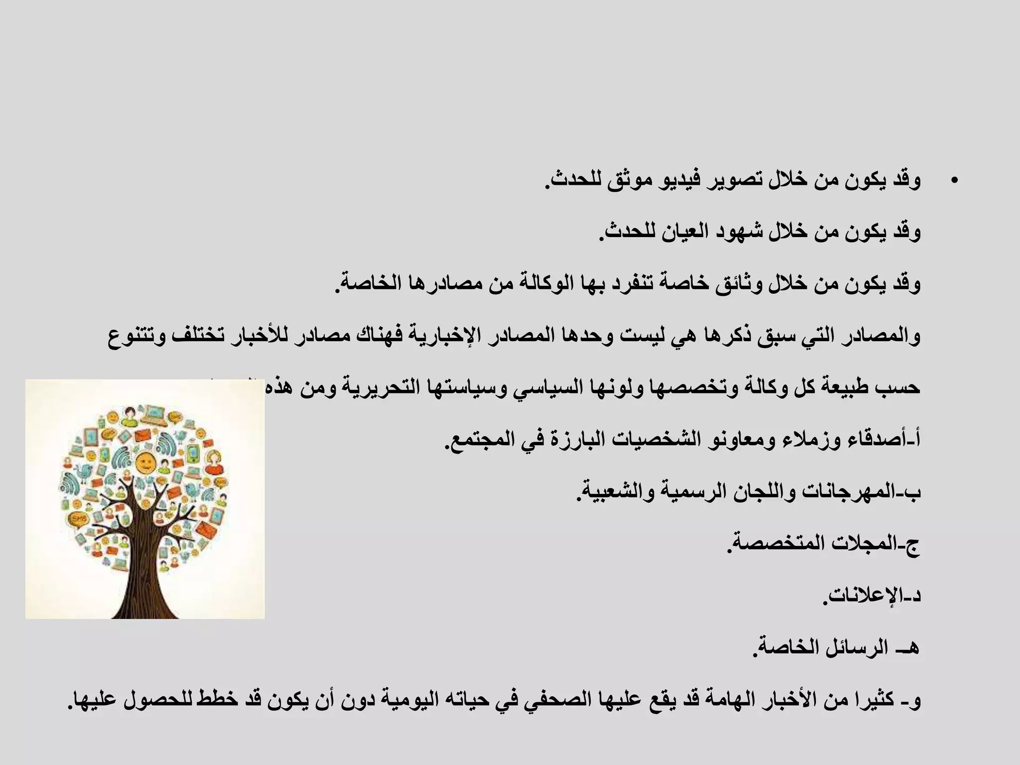 •
‫للحدث‬ ‫موثق‬ ‫فيديو‬ ‫تصوير‬ ‫خالل‬ ‫من‬ ‫يكون‬ ‫وقد‬
.
‫للحدث‬ ‫العيان‬ ‫شهود‬ ‫خالل‬ ‫من‬ ‫يكون‬ ‫وقد‬
.
‫الخاصة‬ ‫مصادرها‬ ‫من‬ ‫الوكالة‬ ‫بها‬ ‫تنفرد‬ ‫خاصة‬ ‫وثائق‬ ‫خالل‬ ‫من‬ ‫يكون‬ ‫وقد‬
.
‫وتتن‬ ‫تختلف‬ ‫لألخبار‬ ‫مصادر‬ ‫فهناك‬ ‫اإلخبارية‬ ‫المصادر‬ ‫وحدها‬ ‫ليست‬ ‫هي‬ ‫ذكرها‬ ‫سبق‬ ‫التي‬ ‫والمصادر‬
‫وع‬
‫المصادر‬ ‫هذه‬ ‫ومن‬ ‫التحريرية‬ ‫وسياستها‬ ‫السياسي‬ ‫ولونها‬ ‫وتخصصها‬ ‫وكالة‬ ‫كل‬ ‫طبيعة‬ ‫حسب‬
:
‫أ‬
-
‫المجتمع‬ ‫في‬ ‫البارزة‬ ‫الشخصيات‬ ‫ومعاونو‬ ‫وزمالء‬ ‫أصدقاء‬
.
‫ب‬
-
‫والشعبية‬ ‫الرسمية‬ ‫واللجان‬ ‫المهرجانات‬
.
‫ج‬
-
‫المتخصصة‬ ‫المجالت‬
.
‫د‬
-
‫اإلعالنات‬
.
‫هـ‬
-
‫الخاصة‬ ‫الرسائل‬
.
‫و‬
-
‫للحصو‬ ‫خطط‬ ‫قد‬ ‫يكون‬ ‫أن‬ ‫دون‬ ‫اليومية‬ ‫حياته‬ ‫في‬ ‫الصحفي‬ ‫عليها‬ ‫يقع‬ ‫قد‬ ‫الهامة‬ ‫األخبار‬ ‫من‬ ‫كثيرا‬
‫عليها‬ ‫ل‬
.
 