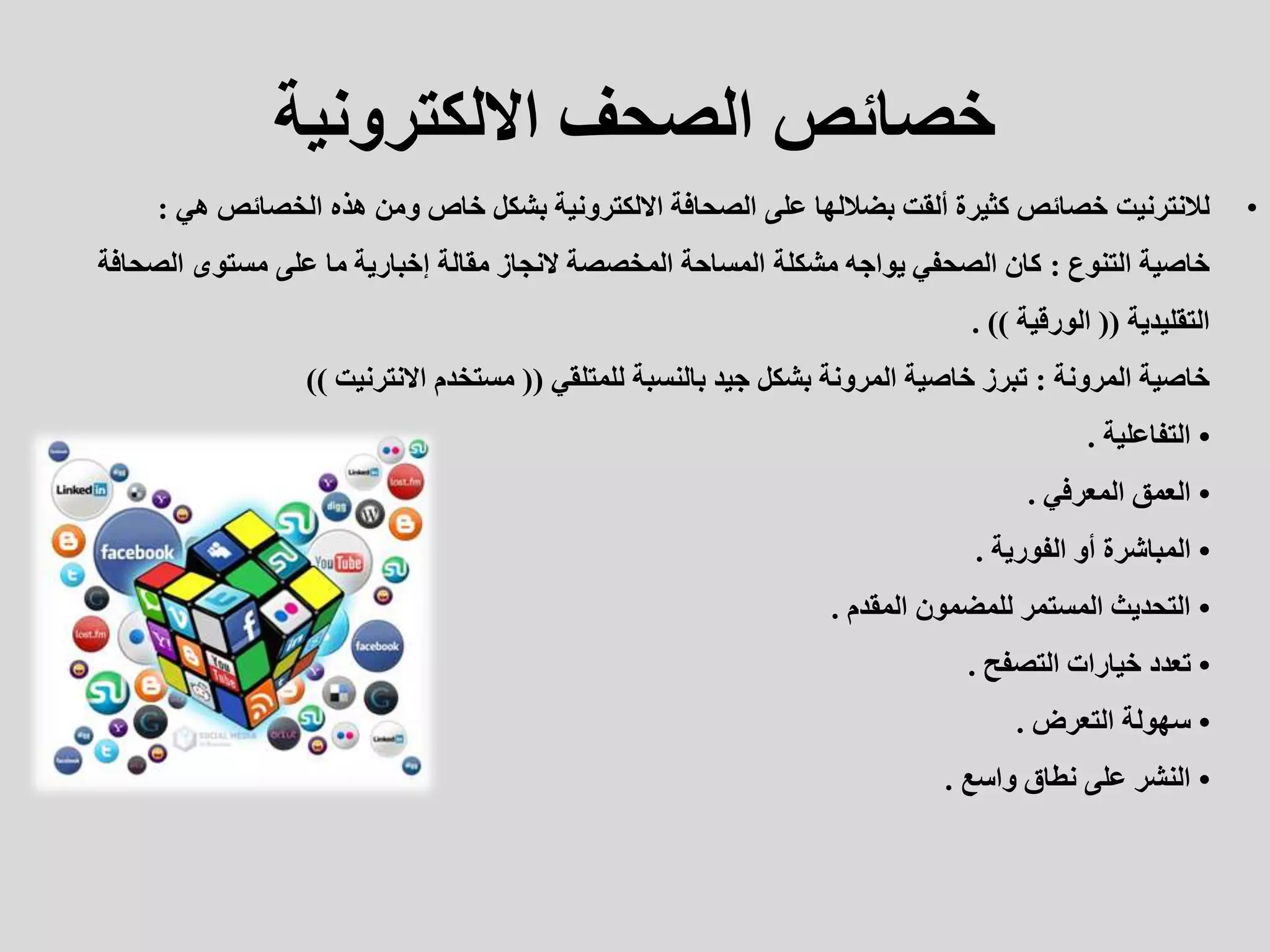 ‫االلكترونية‬ ‫الصحف‬ ‫خصائص‬
•
‫لالنترنيت‬
‫هي‬ ‫الخصائص‬ ‫هذه‬ ‫ومن‬ ‫خاص‬ ‫بشكل‬ ‫االلكترونية‬ ‫الصحافة‬ ‫على‬ ‫بضاللها‬ ‫ألقت‬ ‫كثيرة‬ ‫خصائص‬
:
‫خاصية‬
‫التنوع‬
:
‫الصحاف‬ ‫مستوى‬ ‫على‬ ‫ما‬ ‫إخبارية‬ ‫مقالة‬ ‫النجاز‬ ‫المخصصة‬ ‫المساحة‬ ‫مشكلة‬ ‫يواجه‬ ‫الصحفي‬ ‫كان‬
‫ة‬
‫التقليدية‬
((
‫الورقية‬
. ))
‫خاصية‬
‫المرونة‬
:
‫للمتلقي‬ ‫بالنسبة‬ ‫جيد‬ ‫بشكل‬ ‫المرونة‬ ‫خاصية‬ ‫تبرز‬
((
‫االنترنيت‬ ‫مستخدم‬
))
•
‫التفاعلية‬
.
•
‫المعرفي‬ ‫العمق‬
.
•
‫الفورية‬ ‫أو‬ ‫المباشرة‬
.
•
‫المقدم‬ ‫للمضمون‬ ‫المستمر‬ ‫التحديث‬
.
•
‫التصفح‬ ‫خيارات‬ ‫تعدد‬
.
•
‫التعرض‬ ‫سهولة‬
.
•
‫واسع‬ ‫نطاق‬ ‫على‬ ‫النشر‬
.
 