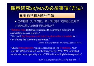 観察研究SR/MAの必須事項（方法）
要約指標と統計手法
 どの指標（リスク比、オッズ比等）で評価したか？
 MAに用いた統計手法は何か？
“Relative risks (RRs) were used as the common mea...