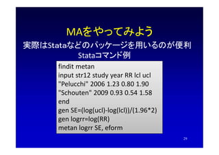 MAをやってみよう
実際はSｔａｔａなどのパッケージを用いるのが便利
Stataコマンド例
findit metan
input str12 study year RR lcl ucl
"Pelucchi" 2006 1.23 0.80 1.9...