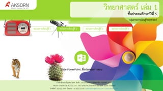 ชั้นประถมศึกษาปีที่ 5
กลุ่มสาระการเรียนรู้วิทยาศาสตร์
บริษัท อักษรเจริญทัศน์ อจท. จำกัด : 142 ถนนตะนำว เขตพระนคร กรุงเทพฯ 10200
Aksorn CharoenTat ACT.Co.,Ltd : 142 Tanao Rd. Pranakorn Bangkok 10200 Thailand
โทรศัพท์ : 02 622 2999 โทรสำร : 02 622 1311-8 webmaster@aksorn.com / www.aksorn.com
หน่วยการเรียนรู้ที่ 1
Slide PowerPoint_สื่อประกอบการสอน
วิทยาศาสตร์ เล่ม 1
หน่วยการเรียนรู้ที่ 2 หน่วยการเรียนรู้ที่ 3 หน่วยการเรียนรู้ที่ 4
 