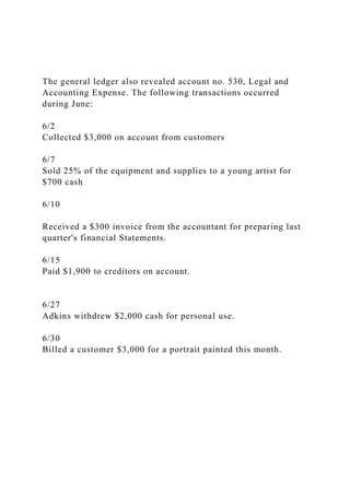 The general ledger also revealed account no. 530, Legal and
Accounting Expense. The following transactions occurred
during June:
6/2
Collected $3,000 on account from customers
6/7
Sold 25% of the equipment and supplies to a young artist for
$700 cash
6/10
Received a $300 invoice from the accountant for preparing last
quarter's financial Statements.
6/15
Paid $1,900 to creditors on account.
6/27
Adkins withdrew $2,000 cash for personal use.
6/30
Billed a customer $3,000 for a portrait painted this month.
 