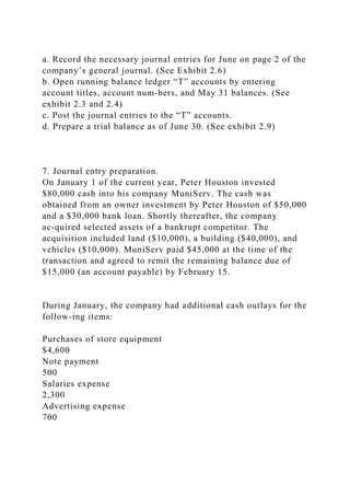 a. Record the necessary journal entries for June on page 2 of the
company’s general journal. (See Exhibit 2.6)
b. Open running balance ledger “T” accounts by entering
account titles, account num-bers, and May 31 balances. (See
exhibit 2.3 and 2.4)
c. Post the journal entries to the “T” accounts.
d. Prepare a trial balance as of June 30. (See exhibit 2.9)
7. Journal entry preparation.
On January 1 of the current year, Peter Houston invested
$80,000 cash into his company MuniServ. The cash was
obtained from an owner investment by Peter Houston of $50,000
and a $30,000 bank loan. Shortly thereafter, the company
ac-quired selected assets of a bankrupt competitor. The
acquisition included land ($10,000), a building ($40,000), and
vehicles ($10,000). MuniServ paid $45,000 at the time of the
transaction and agreed to remit the remaining balance due of
$15,000 (an account payable) by February 15.
During January, the company had additional cash outlays for the
follow-ing items:
Purchases of store equipment
$4,600
Note payment
500
Salaries expense
2,300
Advertising expense
700
 