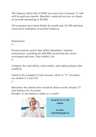 The January utility bill of $200 was received on January 31 and
will be paid next month. MuniServ rendered services to clients
on account amounting to $9,400.
All customers have been billed; by month end, $3,700 had been
received in settlement of account balances.
Instructions
a.
Present journal entries that reflect MuniServ's January
transactions, including the $80,000 raised from the owner
investment and loan. (See exhibit 2.6)
b.
Compute the total debits, total credits, and ending balance that
would be
found in the company's Cash account. (Post to “T” Accounts,
see exhibit 2.3 and 2.4)
c.
Determine the amount that would be shown on the January 31
trial balance for Accounts
Payable. Is the balance a debit or a credit?
 