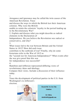 .
Arrogance and ignorance may be called the twin causes of the
American Revolution. Trace
and discuss the ways in which the British lost their American
colonies. Why were the British
unable to retain the colonists’ loyalty in the period leading up
to the Revolutionary War?
2. Explain and discuss what you might describe as radical
elements in the Declaration of
Independence. Do you believe the Revolution was radical or
conservative, and why?
3.
What issues led to the war between Britain and the United
States in 1812? How did each issue
contribute to the outbreak of war? Finally, why do some
historians refer to the War of 1812 as
the "second war for American Independence?" What events after
the war give proof that this war
for independence was successful?
4.
Hamilton and Jefferson represented differing views of
revolutionary ideas and ideology.
Compare their views. Include a discussion of their influence
today.
5.
Trace the development of political parties in the U.S. from
Washington's to Jefferson's
election.
 