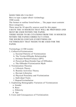 .
NEED THIS ON 5/16/2015
Have to type a paper about victimology
3500 words
The format or outline listed below.... The paper must containt
these categories.
There must be 10 specific sources used for this paper.
I HAVE THE 10 SOURCES THAT WILL BE PROVIDED AND
MUST BE USED WITHIN THE PAPER.
THERE NEEDS TO BE CITATIONS FROM THE 10 SOURCES
WITHIN THE PAPER CORRECTLY CITED.
THE SOURCES CONTAIN EVERYTHING ON
VICTIMOLOGY THAT NEEDS TO BE USED FOR THE
PAPER.
Victimology (3.500 words)
1. CollectiveVictimization
a. Societal Patterns of Victimization
b. The Victim-Offender Relationship
c. Intimate-PartnerViolence (IPV)
d. Perceived Race/Gender/Age of Offenders
e. The Offender/Victimization Myth
2. Victimization Theories
a. Lifestyle Theory
b. Routine Activities Theory
c. Deviant Lifestyles
d. Physical Proximity and Victimization
e. Individual Traits
f. RepeatVictimilation
3. Explaining Demographic Variation of Victimization
a. Gender
b. Race
c. Ethnicity
d. Age
4. Costs and Consequences of Victimization
 