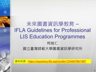 未來圖書資訊學教育 –
IFLA Guidelines for Professional
LIS Education Programmes
柯皓仁
國立臺灣師範大學圖書資訊學研究所
1
資料來源：https://repository.ifla.org/handle/123456789/1987
 