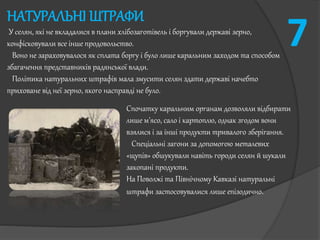НАТУРАЛЬНІ ШТРАФИ
У селян, які не вкладалися в плани хлібозаготівель і боргували державі зерно,
конфісковували все інше продовольство.
Воно не зараховувалося як сплата боргу і було лише каральним заходом та способом
збагачення представників радянської влади.
Політика натуральних штрафів мала змусити селян здати державі начебто
приховане від неї зерно, якого насправді не було.
Спочатку каральним органам дозволяли відбирати
лише м'ясо, сало і картоплю, однак згодом вони
взялися і за інші продукти тривалого зберігання.
Спеціальні загони за допомогою металевих
«щупів» обшукували навіть городи селян й шукали
закопані продукти.
На Поволжі та Північному Кавказі натуральні
штрафи застосовувалися лише епізодично.
7
 