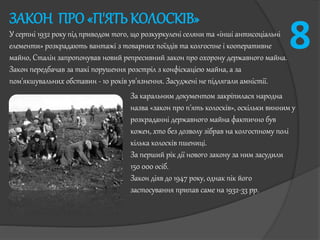 ЗАКОН ПРО «П'ЯТЬ КОЛОСКІВ»
У серпні 1932 року під приводом того, що розкуркулені селяни та «інші антисоціальні
елементи» розкрадають вантажі з товарних поїздів та колгоспне і кооперативне
майно, Сталін запропонував новий репресивний закон про охорону державного майна.
Закон передбачав за такі порушення розстріл з конфіскацією майна, а за
пом'якшувальних обставин - 10 років ув'язнення. Засуджені не підлягали амністії.
За каральним документом закріпилася народна
назва «закон про п'ять колосків», оскільки винним у
розкраданні державного майна фактично був
кожен, хто без дозволу зібрав на колгоспному полі
кілька колосків пшениці.
За перший рік дії нового закону за ним засудили
150 000 осіб.
Закон діяв до 1947 року, однак пік його
застосування припав саме на 1932-33 рр.
8
 
