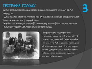 ГЕОГРАФІЯ ГОЛОДУ
Дослідники дискутують щодо загальної кількості смертей від голоду в СРСР
у 1932-33 рр.
Деякі іноземні історики говорять про 5,5-8 мільйонів загиблих, стверджуючи, що
більше половини з них були українцями.
Український інститут демографії надав оцінку демографічних втрат внаслідок
Голодомору у всьому СРСР та у колишніх республіках.
3
Втрати через надсмертність в
результаті голоду за той період в СРСР
становили 8,7 млн осіб. Серед республік
колишнього СРСР Україна посідає перше
місце за абсолютними обсягами втрат
через надсмертність, а Казахстан має
найвищі показники втрат відносно
чисельності населення.
 