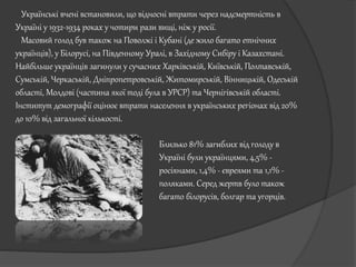 Українські вчені встановили, що відносні втрати через надсмертність в
Україні у 1932-1934 роках у чотири рази вищі, ніж у росії.
Масовий голод був також на Поволжі і Кубані (де жило багато етнічних
українців), у Білорусі, на Південному Уралі, в Західному Сибіру і Казахстані.
Найбільше українців загинули у сучасних Харківській, Київській, Полтавській,
Сумській, Черкаській, Дніпропетровській, Житомирській, Вінницькій, Одеській
області, Молдові (частина якої тоді була в УРСР) та Чернігівській області.
Інститут демографії оцінює втрати населення в українських регіонах від 20%
до 10% від загальної кількості.
Близько 81% загиблих від голоду в
Україні були українцями, 4,5% -
росіянами, 1,4% - євреями та 1,1% -
поляками. Серед жертв було також
багато білорусів, болгар та угорців.
 