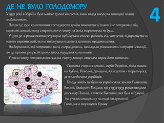 ДЕ НЕ БУЛО ГОЛОДОМОРУ
У 1932 році в Україні було майже 25 000 колгоспів, яким влада висунула завищені плани
хлібозаготівлі.
Попри це, 1500 колективних господарств зуміли виконати ці плани і не потрапили під
каральні санкції, тому смертельного голоду на їхніх територіях не було.
У 1920-30-х роках газети регулярно публікували списки районів, сіл, колгоспів, підприємств чи
навіть окремих осіб, які не виконували планів із заготівлі продовольства.
На боржників, які потрапили на ці «чорні дошки», накладали різноманітні штрафи і санкції,
аж до прямих репресій проти цілих трудових колективів.
У роки голоду потрапляння села на «чорну дошку» означало вирок його жителям.
Система «чорних дошок», окрім України, діяла також
на Кубані, Поволжі, Донщині, Казахстані - територіях,
де жило багато українців.
Голоду зовсім не було на українських землях Галичини,
Волині, Західного Поділля, які у 1932-1933 роках входили
до складу Польщі, а також Буковині, яка була в Румунії,
та у чехословацькому на тоді Закарпатті.
Голод мало торкнувся Криму.
4
 