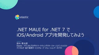 .NET MAUI for .NET 7 で
iOS/Android アプリを開発してみよう
鈴⽊ 章太郎
Elastic テクニカルプロダクトマーケティングマネージャー/エバンジェリスト
デジタル庁 省庁業務サービスグループ ソリューションアーキテクト
 