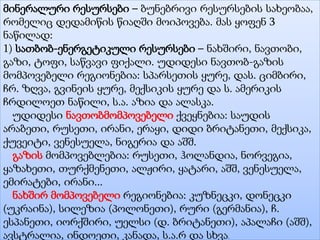 მინერალური რესურსები – ბუნებრივი რესურსების სახეობაა,
რომელიც დედამიწის წიაღში მოიპოვება. მას ყოფენ 3
ნაწილად:
1) სათბობ-ენერგეტიკული რესურსები – ნახშირი, ნავთობი,
გაზი, ტოფი, საწვავი ფიქალი. უდიდესი ნავთობ-გაზის
მომპოვებელი რეგიონებია: სპარსეთის ყურე, დას. ციმბირი,
ჩრ. ზღვა, გვინეის ყურე, მექსიკის ყურე და ს. ამერიკის
ჩრდილოეთ ნაწილი, ს.ა. აზია და ალასკა.
უდიდესი ნავთობმომპოვებელი ქვეყნებია: საუდის
არაბეთი, რუსეთი, ირანი, ერაყი, დიდი ბრიტანეთი, მექსიკა,
ქუვეიტი, ვენესუელა, ნიგერია და აშშ.
გაზის მომპოვებლებია: რუსეთი, ჰოლანდია, ნორვეგია,
ყაზახეთი, თურქმენეთი, ალჟირი, ყატარი, აშშ, ვენესუელა,
ემირატები, ირანი...
ნახშირ მომპოვებელი რეგიონებია: კუზნეცკი, დონეცკი
(უკრაინა), სილეზია (პოლონეთი), რური (გერმანია), ჩ.
ესპანეთი, იორქშირი, უელსი (დ. ბრიტანეთი), აპალაჩი (აშშ),
ავსტრალია, ინდოეთი, კანადა, ს.ა.რ და სხვა.
 