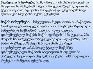 მადნეული რესურსები, რომლებიც თავის მხრივ მოიცავს: ა)
შავ ლითონს (მანგანუმი, რკინა, ნიკელი), ბ)ფერად ლითონს
(ტყვია, თუთია, ალუმინი, სპილენძი) და გ)კეთილშობილ
ლითონებს (პლატინა, ოქრო, ვერცხლი)
მიწის რესურსები – ხმელეთის ზედაპირის ის ნაწილია,
რომელიც გამოსადეგია ადამიანის საცხოვრებლად და
სამეურნეო საქმიანობისათვის. დღეისათვის
დამუშავებულ მიწებს მიწის ფონდის 11% უკავია, 2%
მოდის სამრეწველო ობიექტებზე და ქალაქებზე, 23%
საძოვრებზე, 30% ტყეებზე და 34% მცირედ
ათვისებულ და არაპროდუქტიულ მიწებზე.
დამუშავებული მიწების სიდიდით მსოფლიოში
პირველი ხუთეული ასე გამოიყურება: აშშ, ინდოეთი ,
რუსეთი, ჩინეთი, ავსტრალია.
 