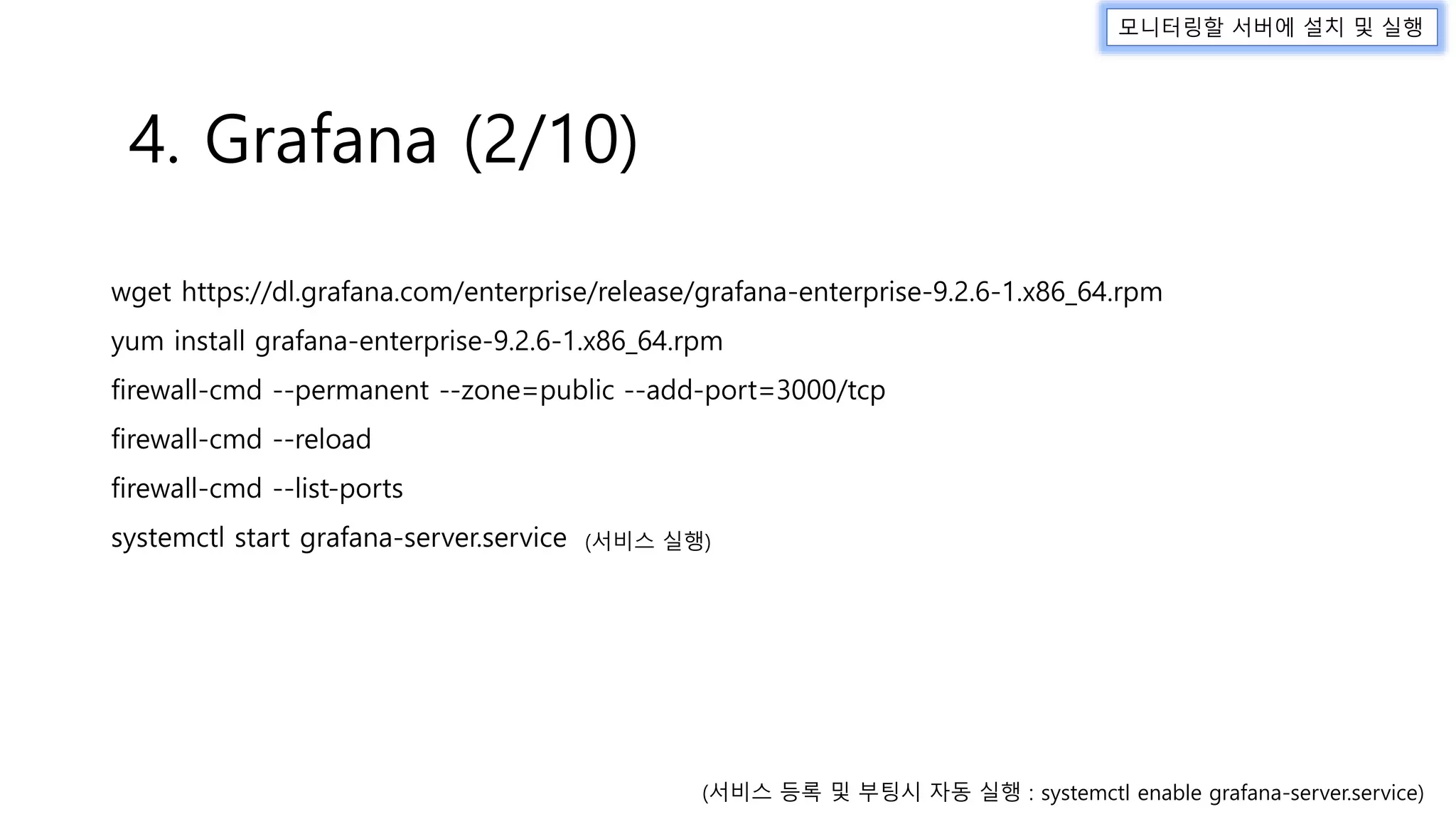 wget https://dl.grafana.com/enterprise/release/grafana-enterprise-9.2.6-1.x86_64.rpm
yum install grafana-enterprise-9.2.6-1.x86_64.rpm
firewall-cmd --permanent --zone=public --add-port=3000/tcp
firewall-cmd --reload
firewall-cmd --list-ports
systemctl start grafana-server.service
4. Grafana (2/10)
모니터링할 서버에 설치 및 실행
(서비스 실행)
(서비스 등록 및 부팅시 자동 실행 : systemctl enable grafana-server.service)
 