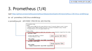 wget https://github.com/prometheus/prometheus/releases/download/v2.40.3/prometheus-2.40.3.linux-amd64.tar.gz
tar -xzf prometheus-2.40.3.linux-amd64.tar.gz
vi prometheus.yml
모니터링할 서버에 설치 및 실행
# my global config
global:
scrape_interval: 10s # Set the scrape interval to every 15 seconds. Default is every 1 minute.
evaluation_interval: 10s # Evaluate rules every 15 seconds. The default is every 1 minute.
# scrape_timeout is set to the global default (10s).
scrape_configs:
# The job name is added as a label `job=<job_name>` to any timeseries scraped from this config.
- job_name: "kafka"
# metrics_path defaults to '/metrics'
# scheme defaults to 'http'.
static_configs:
- targets: ["master:8088","slave1:8088","slave2:8088"]
- job_name: "server status"
static_configs:
- targets: ["master:9100","slave1:9100","slave2:9100"]
3. Prometheus (1/4)
(압축 해제한 디렉토리에 있는 설정 파일 편집)
(JMX Exporter 접속 정보)
(Node Exporter 정보)
 