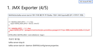 1. JMX Exporter (4/5)
if [ "x$KAFKA_HEAP_OPTS" = "x" ]; then
export KAFKA_HEAP_OPTS="-Xmx1G -Xms1G"
fi
if [ "x$KAFKA_OPTS" = "x" ]; then
export KAFKA_OPTS="-javaagent:/root/monitor/jmx_prometheus_javaagent-0.17.2.jar=8088:/root/monitor/kafka-2_0_0.yml"
fi
EXTRA_ARGS=${EXTRA_ARGS-'-name kafkaServer -loggc'}
카프카 재기동
kafka-server-stop.sh
kafka-server-start.sh -daemon $KAFKA/config/server.properties
$KAFKA/bin/kafka-server-start.sh 에서 아래 붉은색 추가(Kafka 기동시 JMX Exporter를 같이 시작하기 위함)
모든 Broker에 해당
 