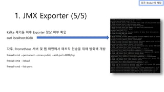 Kafka 재기동 이후 Exporter 정상 여부 확인
curl localhost:8088
차후, Prometheus 서버 및 웹 화면에서 메트릭 전송을 위해 방화벽 개방
firewall-cmd --permanent --zone=public --add-port=8088/tcp
firewall-cmd --reload
firewall-cmd --list-ports
1. JMX Exporter (5/5)
모든 Broker에 해당
 