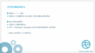 文字列の連結を避ける
▌⽬的語 + “ “ + 名詞
l ⾔語によっては語順が正しくない場合、空⽩が必要ない場合がある
▌短い⽂字列の再利⽤
l ⽂脈によって翻訳が変わる
l OFF → Desligada / Desligado (ポルトガル語の男性名詞、⼥性名詞）
→ 独⽴した⽂字列リソースで対応する
 