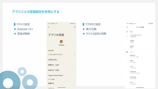 アプリごとの言語設定を有効にする
▌デバイス設定
l Android 13+
l 実装が簡単
▌アプリ内で設定
l 後⽅互換
l デバイス設定と同期
 