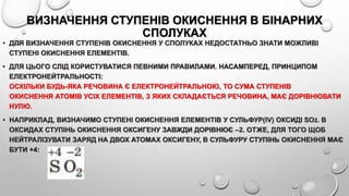 ВИЗНАЧЕННЯ СТУПЕНІВ ОКИСНЕННЯ В БІНАРНИХ
СПОЛУКАХ
• ДЛЯ ВИЗНАЧЕННЯ СТУПЕНІВ ОКИСНЕННЯ У СПОЛУКАХ НЕДОСТАТНЬО ЗНАТИ МОЖЛИВІ
СТУПЕНІ ОКИСНЕННЯ ЕЛЕМЕНТІВ.
• ДЛЯ ЦЬОГО СЛІД КОРИСТУВАТИСЯ ПЕВНИМИ ПРАВИЛАМИ. НАСАМПЕРЕД, ПРИНЦИПОМ
ЕЛЕКТРОНЕЙТРАЛЬНОСТІ:
ОСКІЛЬКИ БУДЬ-ЯКА РЕЧОВИНА Є ЕЛЕКТРОНЕЙТРАЛЬНОЮ, ТО СУМА СТУПЕНІВ
ОКИСНЕННЯ АТОМІВ УСІХ ЕЛЕМЕНТІВ, З ЯКИХ СКЛАДАЄТЬСЯ РЕЧОВИНА, МАЄ ДОРІВНЮВАТИ
НУЛЮ.
• НАПРИКЛАД, ВИЗНАЧИМО СТУПЕНІ ОКИСНЕННЯ ЕЛЕМЕНТІВ У СУЛЬФУР(IV) ОКСИДІ SO2. В
ОКСИДАХ СТУПІНЬ ОКИСНЕННЯ ОКСИГЕНУ ЗАВЖДИ ДОРІВНЮЄ –2. ОТЖЕ, ДЛЯ ТОГО ЩОБ
НЕЙТРАЛІЗУВАТИ ЗАРЯД НА ДВОХ АТОМАХ ОКСИГЕНУ, В СУЛЬФУРУ СТУПІНЬ ОКИСНЕННЯ МАЄ
БУТИ +4:
 