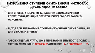 ВИЗНАЧЕННЯ СТУПЕНІВ ОКИСНЕННЯ В КИСЛОТАХ,
ГІДРОКСИДАХ ТА СОЛЯХ
• ДЛЯ СПОЛУК, УТВОРЕНИХ БІЛЬШЕ НІЖ ДВОМА ХІМІЧНИМИ
ЕЛЕМЕНТАМИ, ПРИНЦИП ЕЛЕКТРОНЕЙТРАЛЬНОСТІ ТАКОЖ Є
ОСНОВНИМ.
• ПІДХІД ДЛЯ ВИЗНАЧЕННЯ СТУПЕНІВ ОКИСНЕННЯ ТАКИЙ САМИЙ, ЯК І
ДЛЯ БІНАРНИХ СПОЛУК.
• ТАКОЖ СЛІД ПАМ’ЯТАТИ, ЩО В ПЕРЕВАЖНІЙ БІЛЬШОСТІ СПОЛУК
СТУПІНЬ ОКИСНЕННЯ ОКСИГЕНУ ДОРІВНЮЄ –2, А ГІДРОГЕНУ — +1.
 