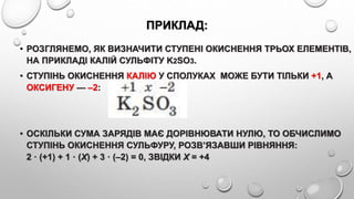 ПРИКЛАД:
• РОЗГЛЯНЕМО, ЯК ВИЗНАЧИТИ СТУПЕНІ ОКИСНЕННЯ ТРЬОХ ЕЛЕМЕНТІВ,
НА ПРИКЛАДІ КАЛІЙ СУЛЬФІТУ K2SO3.
• СТУПІНЬ ОКИСНЕННЯ КАЛІЮ У СПОЛУКАХ МОЖЕ БУТИ ТІЛЬКИ +1, А
ОКСИГЕНУ — –2:
• ОСКІЛЬКИ СУМА ЗАРЯДІВ МАЄ ДОРІВНЮВАТИ НУЛЮ, ТО ОБЧИСЛИМО
СТУПІНЬ ОКИСНЕННЯ СУЛЬФУРУ, РОЗВ’ЯЗАВШИ РІВНЯННЯ:
2 · (+1) + 1 · (Х) + 3 · (–2) = 0, ЗВІДКИ Х = +4
 