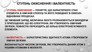 СТУПІНЬ ОКИСНЕННЯ І ВАЛЕНТНІСТЬ
• СТУПІНЬ ОКИСНЕННЯ — ПОНЯТТЯ, ЩО ХАРАКТЕРИЗУЄ СТАН
ЕЛЕМЕНТА В ХІМІЧНІЙ СПОЛУЦІ ТА ЙОГО ПОВЕДІНКУ В ОКИСНО-
ВІДНОВНИХ ПРОЦЕСАХ.
ЦЕ УМОВНИЙ ЗАРЯД, ВЕЛИЧИНА ЯКОГО РОЗРАХОВУЄТЬСЯ ВИХОДЯЧИ
З ПРИПУЩЕННЯ, ЩО ВСІ ЕЛЕКТРОНИ, ЯКІ УТВОРЮЮТЬ ХІМІЧНИЙ
ЗВ’ЯЗОК, ПОВНІСТЮ ПЕРЕХОДЯТЬ ДО БІЛЬШ ЕЛЕКТРОНЕГАТИВНОГО
ЕЛЕМЕНТА.
• ВАЛЕНТНІСТЬ — ХАРАКТЕРИСТИКА ЗДАТНОСТІ АТОМА УТВОРЮВАТИ
ХІМІЧНІ ЗВ’ЯЗКИ.
ВИЗНАЧАЄТЬСЯ ЧИСЛОМ ЗВ’ЯЗКІВ, ЯКІ УТВОРЮЮТЬ ДАНИЙ АТОМ З
ІНШИМИ АТОМАМИ В МОЛЕКУЛІ.
 