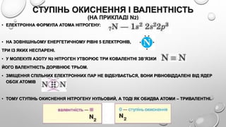 СТУПІНЬ ОКИСНЕННЯ І ВАЛЕНТНІСТЬ
(НА ПРИКЛАДІ N2)
• ЕЛЕКТРОННА ФОРМУЛА АТОМА НІТРОГЕНУ:
• НА ЗОВНІШНЬОМУ ЕНЕРГЕТИЧНОМУ РІВНІ 5 ЕЛЕКТРОНІВ,
ТРИ ІЗ ЯКИХ НЕСПАРЕНІ.
• У МОЛЕКУЛІ АЗОТУ N2 НІТРОГЕН УТВОРЮЄ ТРИ КОВАЛЕНТНІ ЗВ’ЯЗКИ
ЙОГО ВАЛЕНТНІСТЬ ДОРІВНЮЄ ТРЬОМ.
• ЗМІЩЕННЯ СПІЛЬНИХ ЕЛЕКТРОННИХ ПАР НЕ ВІДБУВАЄТЬСЯ, ВОНИ РІВНОВІДДАЛЕНІ ВІД ЯДЕР
ОБОХ АТОМІВ
• ТОМУ СТУПІНЬ ОКИСНЕННЯ НІТРОГЕНУ НУЛЬОВИЙ, А ТОДІ ЯК ОБИДВА АТОМИ – ТРИВАЛЕНТНІ.
 