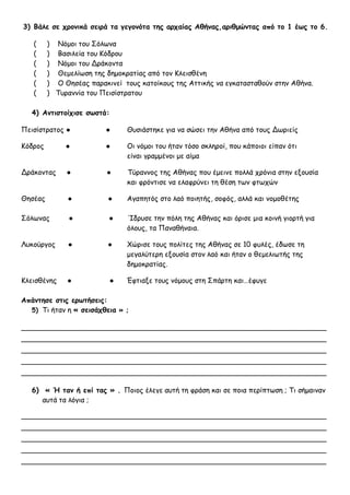 3) Βάλε σε χρονικά σειρά τα γεγονότα της αρχαίας Αθήνας,αριθμώντας από το 1 έως το 6.
( ) Νόμοι του Σόλωνα
( ) Βασιλεία του Κόδρου
( ) Νόμοι του Δράκοντα
( ) Θεμελίωση της δημοκρατίας από τον Κλεισθένη
( ) Ο Θησέας παρακινεί τους κατοίκους της Αττικής να εγκατασταθούν στην Αθήνα.
( ) Τυραννία του Πεισίστρατου
4) Αντιστοίχισε σωστά:
Πεισίστρατος ● ● Θυσιάστηκε για να σώσει την Αθήνα από τους Δωριείς
Κόδρος ● ● Οι νόμοι του ήταν τόσο σκληροί, που κάποιοι είπαν ότι
είναι γραμμένοι με αίμα
Δράκοντας ● ● Τύραννος της Αθήνας που έμεινε πολλά χρόνια στην εξουσία
και φρόντισε να ελαφρύνει τη θέση των φτωχών
Θησέας ● ● Αγαπητός στο λαό ποιητής, σοφός, αλλά και νομοθέτης
Σόλωνας ● ● Ίδρυσε την πόλη της Αθήνας και όρισε μια κοινή γιορτή για
όλους, τα Παναθήναια.
Λυκούργος ● ● Χώρισε τους πολίτες της Αθήνας σε 10 φυλές, έδωσε τη
μεγαλύτερη εξουσία στον λαό και ήταν ο θεμελιωτής της
δημοκρατίας.
Κλεισθένης ● ● Έφτιαξε τους νόμους στη Σπάρτη και…έφυγε
Απάντησε στις ερωτήσεις:
5) Τι ήταν η « σεισάχθεια » ;
_____________________________________________________________________
_____________________________________________________________________
_____________________________________________________________________
_____________________________________________________________________
_____________________________________________________________________
6) « Ή ταν ή επί τας » . Ποιος έλεγε αυτή τη φράση και σε ποια περίπτωση ; Τι σήμαιναν
αυτά τα λόγια ;
_____________________________________________________________________
_____________________________________________________________________
_____________________________________________________________________
_____________________________________________________________________
_____________________________________________________________________
 