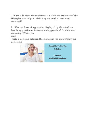 . What is it about the fundamental nature and structure of the
Olympics that helps explain why the conflict arose and
escalated?
b. Was the form of aggression displayed by the attackers
hostile aggression or instrumental aggression? Explain your
reasoning. (Note: you
must
make a decision between these alternatives and defend your
decision.)
 