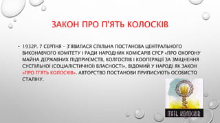ЗАКОН ПРО П'ЯТЬ КОЛОСКІВ
• 1932Р. 7 СЕРПНЯ – З’ЯВИЛАСЯ СПІЛЬНА ПОСТАНОВА ЦЕНТРАЛЬНОГО
ВИКОНАВЧОГО КОМІТЕТУ І РАДИ НАРОДНИХ КОМІСАРІВ СРСР «ПРО ОХОРОНУ
МАЙНА ДЕРЖАВНИХ ПІДПРИЄМСТВ, КОЛГОСПІВ І КООПЕРАЦІЇ ЗА ЗМІЦНЕННЯ
СУСПІЛЬНОЇ (СОЦІАЛІСТИЧНОЇ) ВЛАСНОСТІ», ВІДОМИЙ У НАРОДІ ЯК ЗАКОН
«ПРО П’ЯТЬ КОЛОСКІВ». АВТОРСТВО ПОСТАНОВИ ПРИПИСУЮТЬ ОСОБИСТО
СТАЛІНУ.
 