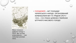 • ГОЛОДОМО́Р— АКТ ГЕНОЦИДУ
УКРАЇНСЬКОГО НАРОДУ, ОРГАНІЗОВАНИЙ
КЕРІВНИЦТВОМ ВКП ТА УРЯДОМ СРСР У
1932—1933 РОКАХ ШЛЯХОМ СТВОРЕННЯ
ШТУЧНОГО МАСОВОГО ГОЛОДУ.
Мапа головних
районів голоду в
СРСР. Що густіше
штрихування — тим
сильніше розміри
лиха.
 