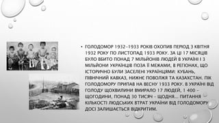 • ГОЛОДОМОР 1932-1933 РОКІВ ОХОПИВ ПЕРІОД З КВІТНЯ
1932 РОКУ ПО ЛИСТОПАД 1933 РОКУ. ЗА ЦІ 17 МІСЯЦІВ
БУЛО ВБИТО ПОНАД 7 МІЛЬЙОНІВ ЛЮДЕЙ В УКРАЇНІ І 3
МІЛЬЙОНИ УКРАЇНЦІВ ПОЗА ЇЇ МЕЖАМИ, В РЕГІОНАХ, ЩО
ІСТОРИЧНО БУЛИ ЗАСЕЛЕНІ УКРАЇНЦЯМИ: КУБАНЬ,
ПІВНІЧНИЙ КАВКАЗ, НИЖНЄ ПОВОЛЖЯ ТА КАЗАХСТАН. ПІК
ГОЛОДОМОРУ ПРИПАВ НА ВЕСНУ 1933 РОКУ. В УКРАЇНІ ВІД
ГОЛОДУ ЩОХВИЛИНИ ВМИРАЛО 17 ЛЮДЕЙ, 1 400 –
ЩОГОДИНИ, ПОНАД 30 ТИСЯЧ – ЩОДНЯ... ПИТАННЯ
КІЛЬКОСТІ ЛЮДСЬКИХ ВТРАТ УКРАЇНИ ВІД ГОЛОДОМОРУ
ДОСІ ЗАЛИШАЄТЬСЯ ВІДКРИТИМ.
 