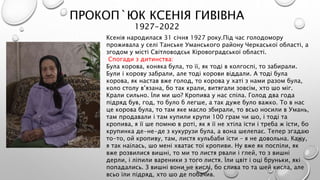 ПРОКОП`ЮК КСЕНІЯ ГИВІВНА
1927-2022
Ксенія народилася 31 січня 1927 року.Під час голодомору
проживала у селі Танське Уманського району Черкаської області, а
згодом у місті Світловодськ Кіровоградської області.
Спогади з дитинства:
Була корова, коняка була, то її, як тоді в колгоспі, то забирали.
Були і корову забрали, але тоді корови віддали. А тоді була
корова, як настав вже голод, то корова у хаті з нами разом була,
коло столу в’язана, бо так крали, витягали зовсім, хто шо міг.
Крали сильно. Їли ми шо? Кропива у нас спіла. Голод два года
підряд був, год, то було б легше, а так дуже було важко. То в нас
це корова була, то там яке масло збирали, то всьо носили в Умань,
там продавали і там купили крупи 100 грам чи шо, і тоді та
кропива, я її ше помню в роті, як я її не хтіла їсти і треба ж їсти, бо
крупинка де-не-де з кукурузи була, а вона шелепає. Тепер згадаю
то-то, ой кропиву, там, листя кульбаби їсти – я не довольна. Кажу,
я так наїлась, шо мені хватає тої кропиви. Ну вже як поспіли, як
вже розвилися вишні, то ми то листя рвали і глей, то з вишні
дерли, і ліпили вареники з того листя. Їли цвіт і оці бруньки, які
попадались. З вишні вони не кислі, бо слива то та шей кисла, але
всьо їли підряд, хто шо де побачив.
 