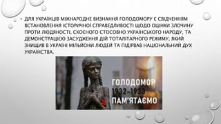 • ДЛЯ УКРАЇНЦІВ МІЖНАРОДНЕ ВИЗНАННЯ ГОЛОДОМОРУ Є СВІДЧЕННЯМ
ВСТАНОВЛЕННЯ ІСТОРИЧНОЇ СПРАВЕДЛИВОСТІ ЩОДО ОЦІНКИ ЗЛОЧИНУ
ПРОТИ ЛЮДЯНОСТІ, СКОЄНОГО СТОСОВНО УКРАЇНСЬКОГО НАРОДУ, ТА
ДЕМОНСТРАЦІЄЮ ЗАСУДЖЕННЯ ДІЙ ТОТАЛІТАРНОГО РЕЖИМУ, ЯКИЙ
ЗНИЩИВ В УКРАЇНІ МІЛЬЙОНИ ЛЮДЕЙ ТА ПІДІРВАВ НАЦІОНАЛЬНИЙ ДУХ
УКРАЇНСТВА.
 