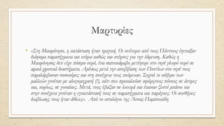 Μαρτυρίες
• «Στη Μακρόνησο, η κατάσταση ήταν τραγική. Οι νεότεροι από τους Πόντιους έφτιαξαν
διάφορα παραπήγματα και κτίρια καθώς και στέρνες για την ύδρευση. Καθώς η
Μακρόνησος δεν είχε πόσιμο νερό, ένα σαπιοκάραβο μετέφερε στο νησί γλυφό νερό σε
αραιά χρονικά διαστήματα. Αμέσως μετά την αποβίβαση των Ποντίων στο νησί τους
παραλάμβαναν νοσοκόμες και στη συνέχεια τους κούρευαν. Συχνά το κόψιμο των
μαλλιών γινόταν με αλογομηχανή (!), κάτι που προκαλούσε αφόρητους πόνους σε άντρες
και, κυρίως, σε γυναίκες. Μετά, τους έβαζαν σε λουτρά και έκαναν ζεστό μπάνιο και
στην συνέχεια γινόταν η εγκατάστασή τους σε παραπήγματα και παράγκες. Οι συνθήκες
διαβίωσης τους ήταν άθλιες». Από το ιστολόγιο της Άννας Παμπουκίδη
 