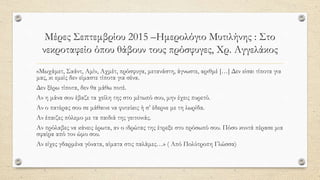 Μέρες Σεπτεμβρίου 2015 –Ημερολόγιο Μυτιλήνης : Στο
νεκροταφείο όπου θάβουν τους πρόσφυγες, Χρ. Αγγελάκος
«Μωχάμετ, Σαάντ, Αμίν, Αχμέτ, πρόσφυγα, μετανάστη, άγνωστε, αριθμέ […] Δεν είσαι τίποτα για
μας, κι εμείς δεν είμαστε τίποτα για σένα.
Δεν ξέρω τίποτα, δεν θα μάθω ποτέ.
Αν η μάνα σου έβαζε τα χείλη της στο μέτωπό σου, μην έχεις πυρετό.
Αν ο πατέρας σου σε μάθαινε να φυτεύεις ή σ’ έδερνε με τη λωρίδα.
Αν έπαιζες πόλεμο με τα παιδιά της γειτονιάς.
Αν πρόλαβες να κάνεις έρωτα, αν ο ιδρώτας της έτρεξε στο πρόσωπό σου. Πόσο κοντά πέρασε μια
σφαίρα από τον ώμο σου.
Αν είχες γδαρμένα γόνατα, αίματα στις παλάμες…» ( Από Πολύτροπη Γλώσσα)
 