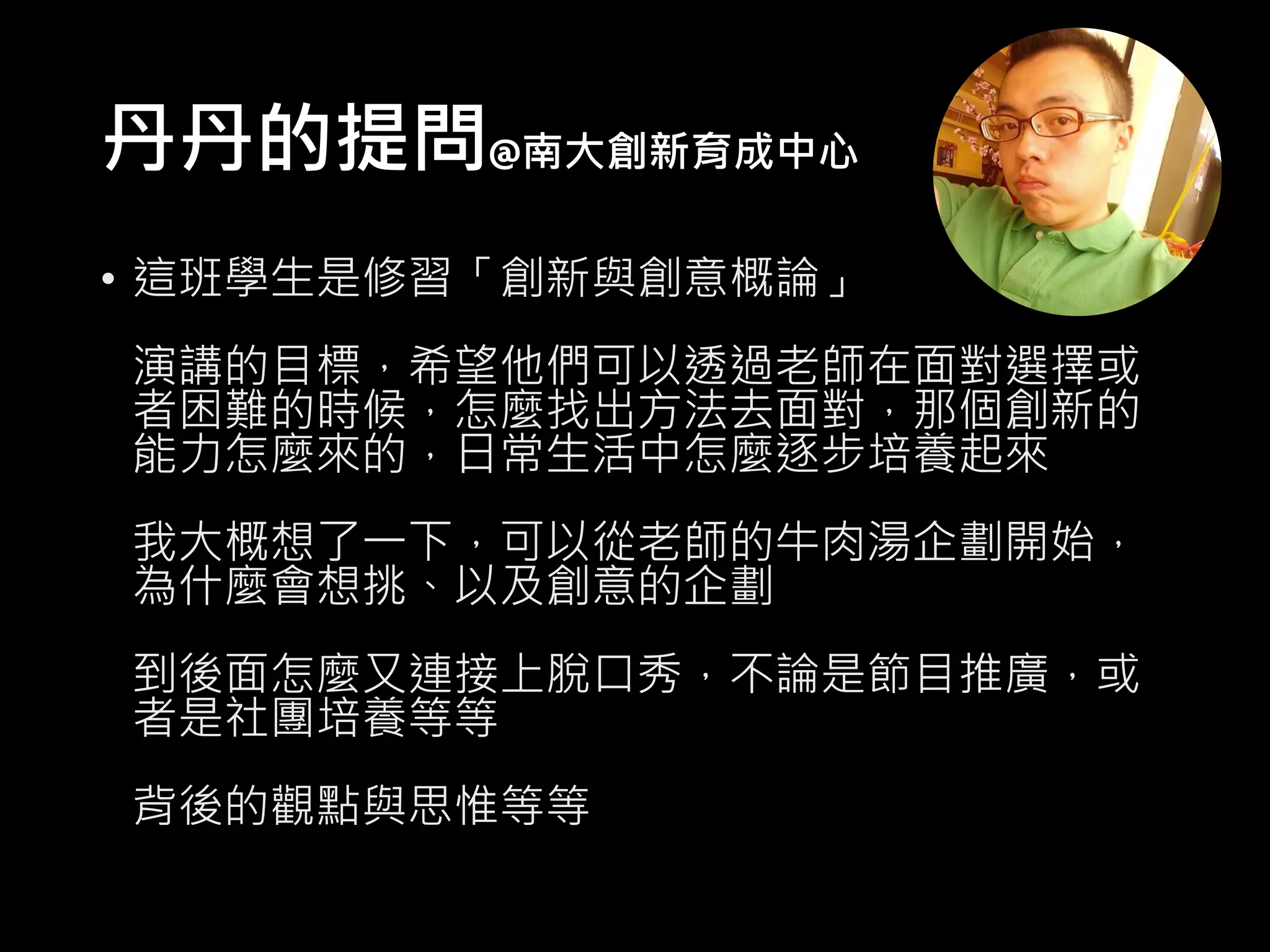 丹丹的提問@南大創新育成中心
• 這班學生是修習「創新與創意概論」
演講的目標，希望他們可以透過老師在面對選擇或
者困難的時候，怎麼找出方法去面對，那個創新的
能力怎麼來的，日常生活中怎麼逐步培養起來
我大概想了一下，可以從老師的牛肉湯企劃開始，
為什麼會想挑、以及創意的企劃
到後面怎麼又連接上脫口秀，不論是節目推廣，或
者是社團培養等等
背後的觀點與思惟等等
 