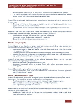 Хөл хорионы үед цахим технологи ашиглан ангийн сурагчдын бие
даан суралцах чадварыг хөгжүүлэх нь
9
- Ангийн сурагчдын хэдэн хувь нь гар утастай, интэрнет ашиглах боложтойг судална.
- Гар утасгүй болон интэрнет ашиглах боломжгүй сурагчдын эцэг эхтэй холбогдож, ангийн
ажлын цагаар хүүхддээ утсаа ашиглуулах санамж өгнө.
Алхам.2 Багш сурагчдад зориулсан дээрх апплейкшнтэй ажиллах арга зүйн зөвлөмж өгөх,
туршиж үзэх.
- Сурагчид апплейкшнээ татаж дууссаны дараа хэрхэн хуралд орох, дуугаа нээх хаах,
дүрсээ өгөх, хаах гэх мэт зөвлөмж өгнө.
- Үндсэн ангийн ажлын цагаас өмнө туршилт хурлын цаг зарлаж туршин ашиглаж үзнэ.
Алхам.3 Долоо хоног бүр тодорхой цаг товлон уг апплейкшнээрээ ангийн ажлын талаар болон
тухайн долоо хоногийн цаг үеийн асуудлын талаар мэдээлэл солилцох.
- Ангийн ажлын цаг дээр ирц бүртгэх, бүх сурагчдыг хамруулах
- Хамрагдаж амжаагүй сурагчдад мэдээллийг утсаар өгөх
- Дараагийн ангийн ажлын цагт оролцох санамж өгөх
Үе шат 2. Тулгуур сурагч
Алхам.1 Ордог хичээл бүрийн нэг тулгуур сурагчдыг томилж, ангийн буад сурагчдынхаа теле
хичээлийг тухайн хичээлийн багш руу дамжуулах
- Байнгын интернэтэд байх боломжтой, фэйсбүүк сайн ашигладаг сурагчдыг сонгож,
тулгуур сурагч болгоно.
- Тулгуур суаргчдыг хичээл үаагч багш нартаа танилцуулж, фэйсбүүк найзууд болгоно.
- Ангийн сурагчид теле хичээлээ тулгуур сурагчийн фэйсбүүк рүү нэр, теле хичээлийн он
сар өдөр гэсэн дарааллаар бичиж, зургаа явуулна.
Алхам.2 Хичээл заагч тэмдэглэлийг хүлээн авсаны дараагаар тухайн тулгуур сурагчаар
дамжуулан ангийн сурагчдад зөвлөмж өгөх
- ХЗБ теле хичээлийн тэмдэглэлийг үзэж бүртгэнэ.
- Шаардлага хангаагүй хийсэн сурагчдад болон сайн хийсэн сурагчдад заавар өгч
урамшуулна.
Алхам.3 Засан сайжруулах зүйлийг хувь сурагчид мэдэгдэх
- ХЗБ сурагч бүрийн теле хичээдийн тэмдэглэлийг шалгасанаар хийгээгүй сурагчдад
нэмэлт даалгавар өгч болно
Үе шат. 3 АУБ-ийн нэрэмжит сорил
Алхам.1 Тухайн долоо хоногт теле хичээлээр гарсан хичээлүүдийн хичээл заагч багш нартай
холбогдон 3-5 хичээлийн агуулгатай холбоотой тест хийлгэж авна.
- Тухайн долоо хоногт гарах теле хичээлийн хуваарийг сурагчдад дамжуулна.
- ХЗБ нараас теле хичээлийн агуулга бүхий 3-5 тест бэлтгүүлж авна.
- Багш нар зөв хариутай тест өгнө гэсэн үг.
Алхам.2 Авсан тестүүдээ нэгтгэн Google form-д шивж байршуулж, оноожуулаад сурагчдад зар
дуулгаж, сорилоо авч үнэлнэ.
- ХЗБ нарын боловсруулсан тестийг Google form-д шивээд хариулт авах хэсгийг нээж,
сорилын хугацаагаа оруулно.
 