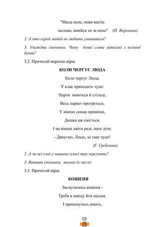 "Мила нене, поки вип'ю
молоко, вмийся ти за мене" . (П. Воронько)
2. А хто серед людей не любить умиватися?
3. Укажіть іменники. Чому деякі слова записані з великої
букви?
3.2. Прочитай виразно вірш.
КОЛИ ЧЕРГУЄ ЛЮДА
Коли чергує Люда,
У клас приходить чудо:
Парти миються й стільці,
Весь паркет протреться,
У вікнах сонця промінці,
Дошка аж сміється.
І на вікнах квіти раді, наче діти:
- Дякуємо, Людо, за таке чудо!
(Г. Гребенюк)
2. А чи всі учні у нашому класі так чергують?
3. Випиши іменники, визнач їх число.
3.3. Прочитай вірш.
КОШЕНЯ
Засмутилось кошеня -
Треба в школу йти щодня.
І прикинулось вмить,
 
